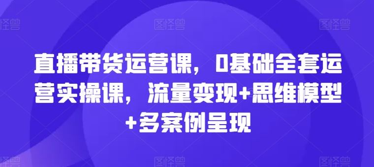直播带货运营课，0基础全套运营实操课，流量变现+思维模型+多案例呈现-万三聊项目