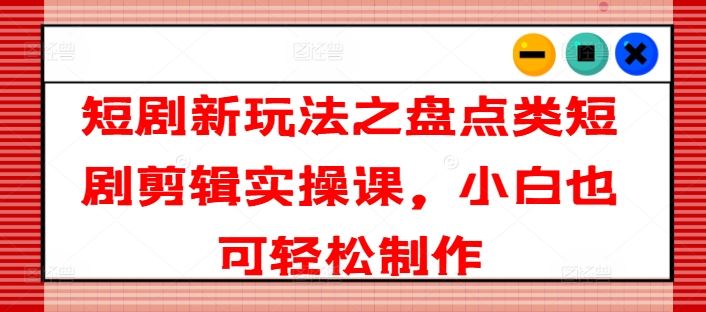 短剧新玩法之盘点类短剧剪辑实操课，小白也可轻松制作-万三聊项目