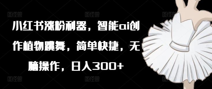 小红书涨粉利器，智能ai创作植物跳舞，简单快捷，无脑操作，日入300+-万三聊项目