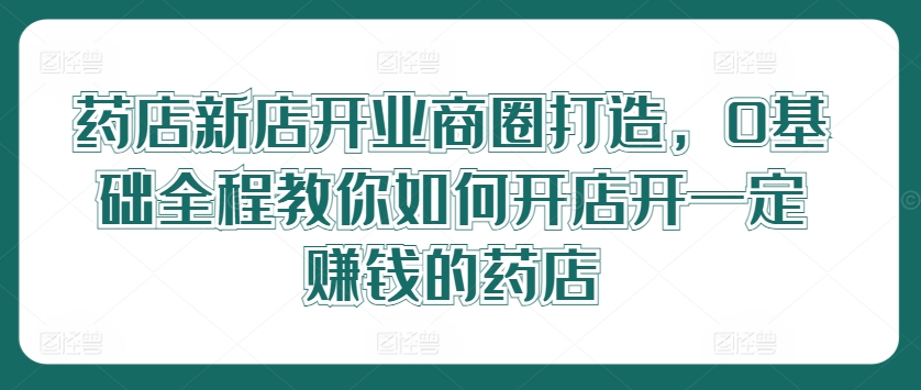 药店新店开业商圈打造，0基础全程教你如何开店开一定赚钱的药店-万三聊项目