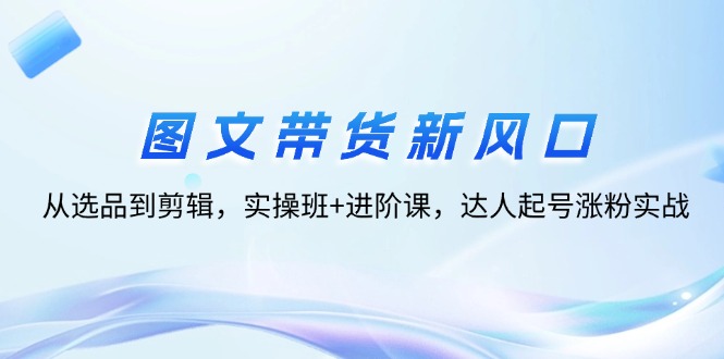 （12306期）图文带货新风口：从选品到剪辑，实操班+进阶课，达人起号涨粉实战-万三聊项目