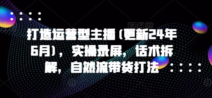 打造运营型主播(更新24年9月)，实操录屏，话术拆解，自然流带货打法-万三聊项目