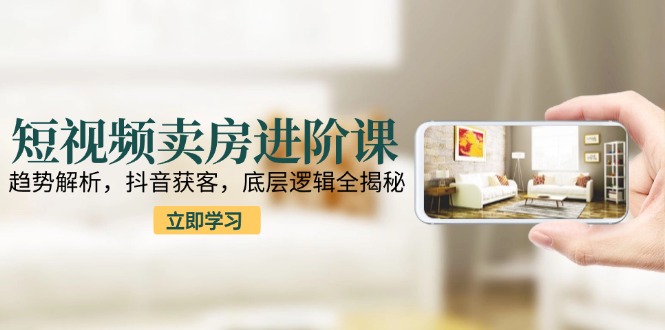 短视频卖房进阶课：趋势解析，抖音获客，底层逻辑全揭秘-万三聊项目